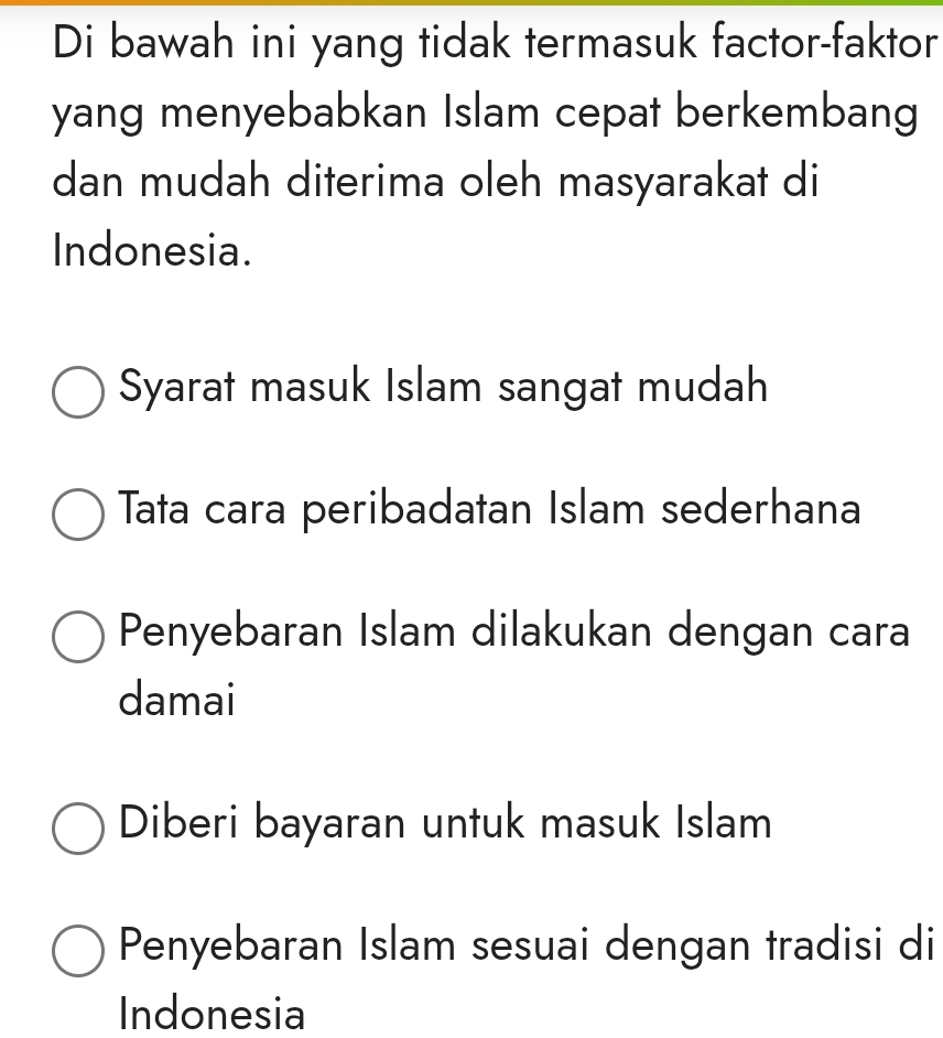 Di bawah ini yang tidak termasuk factor-faktor
yang menyebabkan Islam cepat berkembang
dan mudah diterima oleh masyarakat di
Indonesia.
Syarat masuk Islam sangat mudah
Tata cara peribadatan Islam sederhana
Penyebaran Islam dilakukan dengan cara
damai
Diberi bayaran untuk masuk Islam
Penyebaran Islam sesuai dengan tradisi di
Indonesia