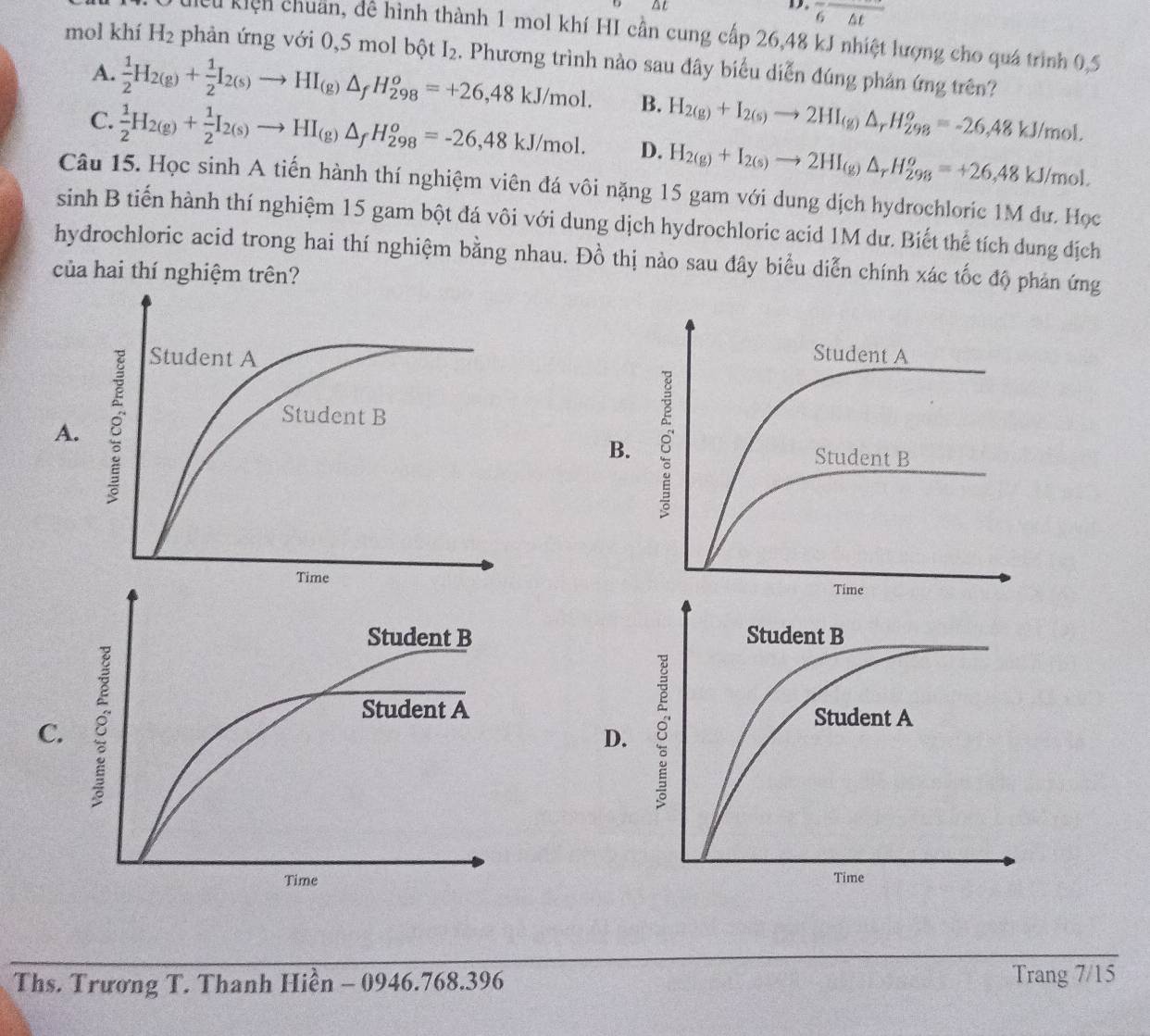 Δt
D. overline 6△ t
Liều kiện chuẩn, để hình thành 1 mol khí HI cần cung cấp 26,48 kJ nhiệt lượng cho quá trình 0,5
mol khí H_2 phản ứng với 0,5 mol bhat QtI_2. Phương trình nào sau đây biểu diễn đúng phản ứng trên?
A.  1/2 H_2(g)+ 1/2 I_2(s)to HI_(g)△ _fH_(298)^o=+26,48kJ/mol. B. H_2(g)+I_2(s)to 2HI_(g)△ _rH_(298)^o=-26,48kJ/mol.
C.  1/2 H_2(g)+ 1/2 I_2(s)to HI_(g)△ _fH_(298)^o=-26,48kJ/mol. D. H_2(g)+I_2(s)to 2HI_(g)△ _rH_(298)^o=+26,48kJ/mol.
Câu 15. Học sinh A tiến hành thí nghiệm viên đá vôi nặng 15 gam với dung dịch hydrochloric 1M đư. Học
sinh B tiến hành thí nghiệm 15 gam bột đá vôi với dung dịch hydrochloric acid 1M dư. Biết thể tích dung dịch
hydrochloric acid trong hai thí nghiệm bằng nhau. Đồ thị nào sau đây biểu diễn chính xác tốc độ phản ứng
của hai thí nghiệm trên?
A.
B
 
 
C
D.
 
Ths. Trương T. Thanh Hiền - 0946.768.396 Trang 7/15