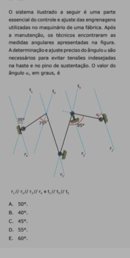 sistema ilustrado a seguir é uma parte
essencial do controle e ajuste das engrenagens
utilizadas no maquinário de uma fábrica. Após
a manutenção, os técnicos encontraram as
medidas angulares apresentadas na figura.
A determinação e ajuste preciso do ângulo a são
necessários para evitar tensões indesejadas
na haste e no pino de sustentação. O valor do
ângulo α, em graus, é
r_1parallel r_2parallel r_3parallel r_4 e t_1parallel t_2parallel t_3
A. 50°.
B. 40°.
C. 45°.
D. 55°.
E. 60°.