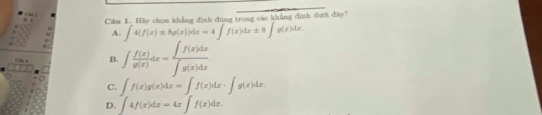 Cf 1
Câu 1. Hãy chọn khẳng định đúng trong các khẳng định dưới đây?
A. ∈t 4(f(x)± 8g(x))dx=4∈t f(x)dx± 8∈t g(x)dx. 
4 
Chy
B. ∈t  f(x)/g(x) dx= ∈t f(x)dx/∈t g(x)dx .
C. ∈t f(x)g(x)dx=∈t f(x)dx· ∈t g(x)dx.
D. ∈t 4f(x)dx=4x∈t f(x)dx.