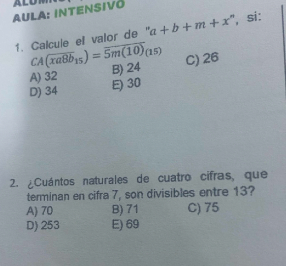 ALOM
AULA: INTENSIVÖ
1. Calcule el valor de " a+b+m+x ", sí:
CA(overline xa8b_15)=overline 5m(10)_(15)
A) 32 B) 24 C) 26
D) 34
E) 30
2. ¿Cuántos naturales de cuatro cifras, que
terminan en cifra 7, son divisibles entre 13?
A) 70 B) 71 C) 75
D) 253 E) 69