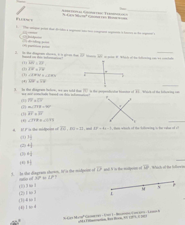 Name:
_
Dute:
Additional Geometric Terminology_
N-Gen Ma m° Geometry Homework
Fluency
1. The unique point that divides a segment into two congruent segments is known as the segment's
(1) center
(2) midpoint
(3) dividing point
(4) partition point
2. In the diagram shown, it is given that overline EF bisects overline MN at point W. Which of the following can we conclude
based on this information?
(1) overline MN⊥ overline EF
(2) overline EW≌ overline FW
(3) ∠ EWM≌ ∠ EWN
(4) overline MW≌ overline NW
_
3. In the diagram below, we are told that overline TU is the perpendicular bisector of overline RS. Which of the following can
we not conclude based on this information?
(1) overline TV≌ overline UV
(2) m∠ TVR=90°
(3) overline RV≌ overline SV
(4) ∠ TVR≌ ∠ UVS
_
4. If F is the midpoint of overline EG,EG=22 , and EF=4x-3 , then which of the following is the value of x?
(1) 3 1/2 
(2) 4 3/4 
(3) 6 1/4 
(4) 8 1/3 
_
5. In the diagram shown, M is the midpoint of overline LP and N is the midpoint of overline MP. Which of the followin
ratio of NP to LP ?
(1) 3 to 1
M N P
(2) I to 3 L
(3) 4 to 1
(4) 1 to 4
N-Gen MATH° Geometry - Unit 1 - Beginning Concepts - Lesson 8
eMATHinstruction, Rεь Hоок, NY 12571, © 2023