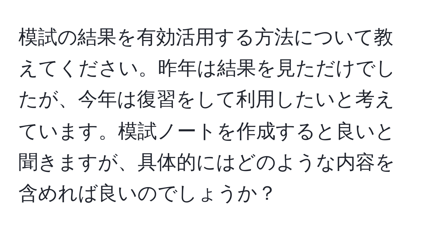 模試の結果を有効活用する方法について教えてください。昨年は結果を見ただけでしたが、今年は復習をして利用したいと考えています。模試ノートを作成すると良いと聞きますが、具体的にはどのような内容を含めれば良いのでしょうか？