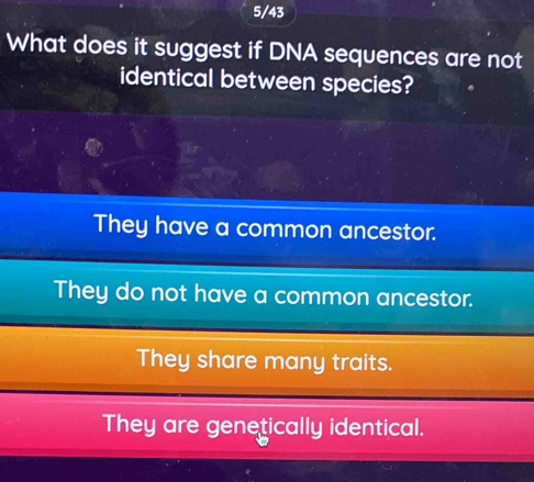 5/43
What does it suggest if DNA sequences are not
identical between species?
They have a common ancestor.
They do not have a common ancestor.
They share many traits.
They are genetically identical.