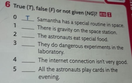 True (T), false (F) or not given (NG)? ESI 
0 I Samantha has a special routine in space. 
1 _There is gravity on the space station. 
2 _The astronauts eat special food. 
3 _They do dangerous experiments in the 
laboratory. 
4 _The internet connection isn't very good. 
5 _All the astronauts play cards in the 
evening.