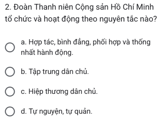 Đoàn Thanh niên Cộng sản Hồ Chí Minh
tổ chức và hoạt động theo nguyên tắc nào?
a. Hợp tác, bình đẳng, phối hợp và thống
nhất hành động.
b. Tập trung dân chủ.
c. Hiệp thương dân chủ.
d. Tự nguyện, tự quản.