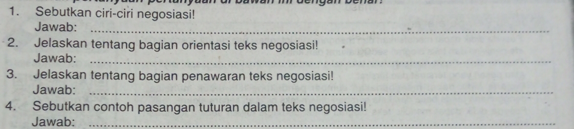 Sebutkan ciri-ciri negosiasi! 
Jawab:_ 
2. Jelaskan tentang bagian orientasi teks negosiasi! 
Jawab:_ 
3. Jelaskan tentang bagian penawaran teks negosiasi! 
Jawab:_ 
4. Sebutkan contoh pasangan tuturan dalam teks negosiasi! 
Jawab:_