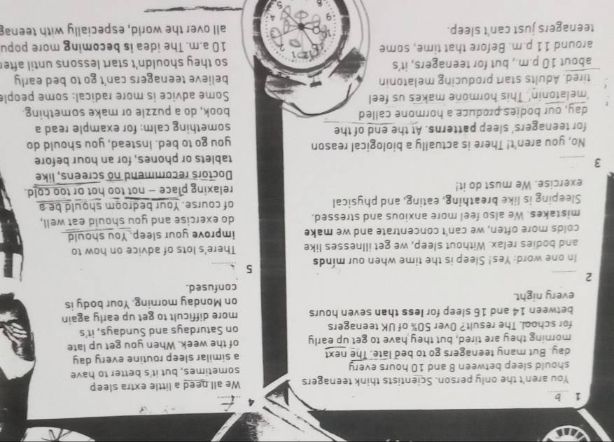 You aren't the only person. Scientists think teenagers We all need a little extra sleep 
should sleep between 8 and 10 hours every sometimes, but it's better to have 
day. But many teenagers go to bed late. The next a similar sleep routine every day
morning they are tired, but they have to get up early of the week. When you get up late 
for school. The result? Over 50% of UK teenagers on Saturdays and Sundays, it's 
between 14 and 16 sleep for less than seven hours more difficult to get up early again 
every night. on Monday morning. Your body is 
confused. 
_2 
In one word: Yes! Sleep is the time when our minds 5
and bodies relax. Without sleep, we get illnesses like There's lots of advice on how to 
colds more often, we can't concentrate and we make improve your sleep. You should 
mistakes. We also feel more anxious and stressed. do exercise and you should eat well, 
Sleeping is like breathing, eating, and physical of course. Your bedroom should be a 
exercise. We must do it! relaxing place — not too hot or too cold. 
Doctors recommend no screens, like 
_3 
tablets or phones, for an hour before 
No, you aren't! There is actually a biological reason you go to bed. Instead, you should do 
for teenagers' sleep patterns. At the end of the something calm: for example read a 
day, our bodies produce a hormone called book, do a puzzle or make something. 
'melatonin'. This hormone makes us feel Some advice is more radical: some people 
tired. Adults start producing melatonin believe teenagers can't go to bed early 
about 10 p.m., but for teenagers, it's so they shouldn't start lessons until after 
around 11 p.m. Before that time, some 10 a.m. The idea is becoming more popu 
teenagers just can't sleep. all over the world, especially with teena 
4