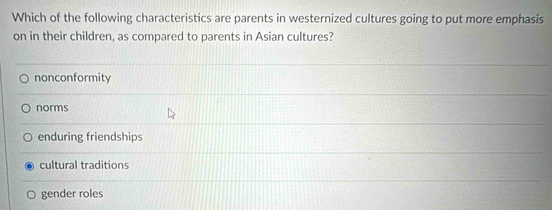 Which of the following characteristics are parents in westernized cultures going to put more emphasis
on in their children, as compared to parents in Asian cultures?
nonconformity
norms
enduring friendships
cultural traditions
gender roles