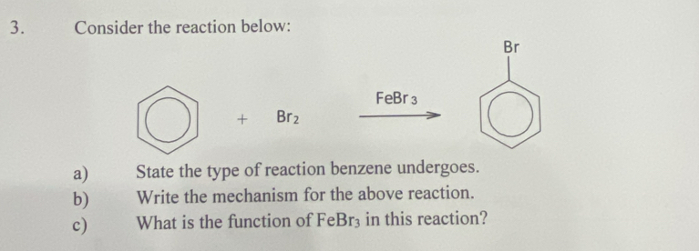 Consider the reaction below:
Br
FeBr₃
+ Br_2
a) State the type of reaction benzene undergoes. 
b) Write the mechanism for the above reaction. 
c) What is the function of FeBr_3 in this reaction?