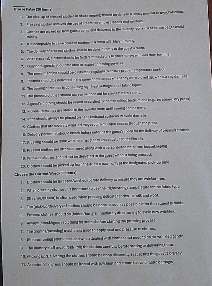 True or False (20 Iters)
1. The pick-up of pressed clothes in housekeeping should be done in a timely manner to avoid wrinkles.
2. Pressing clothes involves the use of steam to remove creases and wrinkles.
3. Clothes are picked up from guest rooms and delivered to the laundry room in a separate bag to avoid
mixing.
4. It is acceptable to store pressed clothes in a room with high humidity.
5. The delivery of pressed clothes should be done directly to the guest's room.
6. After pressing, clothes should be folded immediately to prevent new wrinkles from forming.
7. Only hotel guests should be able to request pressing services.
8. The press machine should be calibrated regularly to ensure proper temperature control.
9. Clothes should be delivered in the same condition as when they were picked up, without any damage.
10. The ironing of clothes is done using high heat settings for all fabric types.
11. The pressed clothes should always be checked for stains before ironing.
12. A guest's clothing should be ironed according to their specified instructions (e.g., no steam, dry press).
13. Picked-up clothes are stored in the laundry room until ironing can be done.
14. Irons should always be placed on heat-resistant surfaces to avoid damage.
15. Clothes that are severely wrinkled may require multiple passes through the press.
16. Delivery personnel should knock before entering the guest's room for the delivery of pressed clothes.
17. Pressing should be done with minimal steam on delicate fabrics like silk.
18. Pressed clothes are often delivered along with a personalized note from housekeeping.
19. Wrinkled clothes should not be delivered to the guest without being pressed.
20. Clothes should be picked up from the guest's room only at the designated pick-up time.
Choose the Correct Word (30 items)
1. Clothes should be (pressed/washed) before delivery to ensure they are wrinkle-free.
2. When pressing clothes, it's important to use the (right/wrong) temperature for the fabric type.
3. (Steam/Dry heat) is often used when pressing delicate fabrics like silk and wool.
4. The (pick-up/delivery) of clothes should be done as soon as possible after the request is made.
5. Pressed clothes should be (folded/hung) immediately after ironing to avoid new wrinkles.
6. Always (check/ignore) clothing for stains before starting the pressing process.
7. The (ironing/pressing) machine is used to apply heat and pressure to clothes.
B. (Steam/Ironing) should be used when dealing with clothes that need to be de-wrinkled gently.
9. The laundry staff must (fold/iron) the clothes carefully before storing or delivering them.
10. (Picking up/Delivering) the clothes should be done discreetly, respecting the guest's privacy.
11. A (cotton/silk) dress should be ironed with low heat and steam to avoid fabric damage.