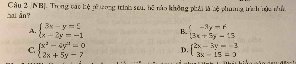 [NB]. Trong các hệ phương trình sau, hệ nào không phải là hệ phương trình bậc nhất
hai ẩn?
A. beginarrayl 3x-y=5 x+2y=-1endarray. beginarrayl -3y=6 3x+5y=15endarray.
B.
C. beginarrayl x^2-4y^2=0 2x+5y=7endarray. beginarrayl 2x-3y=-3 3x-15=0endarray.
D.