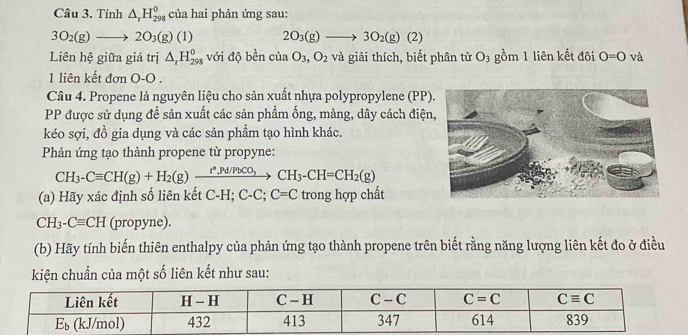 Tính △ _rH_(298)^0 của hai phản ứng sau:
3O_2(g)to 2O_3(g) 1 2O_3(g)to 3O_2(g)(2)
Liên hệ giữa giá trị △ _rH_(298)^0 với độ bền của O_3,O_2 và giải thích, biết phân tử O_3 gồm 1 liên kết đôi O=O và
1 liên kết đơn O-O .
Câu 4. Propene là nguyên liệu cho sản xuất nhựa polypropylene (PP)
PP được sử dụng đề sản xuất các sản phẩm ống, màng, dây cách điện
kéo sợi, đồ gia dụng và các sản phẩm tạo hình khác.
Phản ứng tạo thành propene từ propyne:
CH_3-Cequiv CH(g)+H_2(g)xrightarrow t^*,Pd/PbCO_3CH_3-CH=CH_2(g)
(a) Hãy xác định số liên kết C-H; 6 C-C;C=C trong hợp chất
CH_3-Cequiv CH (propyne).
(b) Hãy tính biến thiên enthalpy của phản ứng tạo thành propene trên biết rằng năng lượng liên kết đo ở điều
kiện chuẩn của một số liên kết như sau: