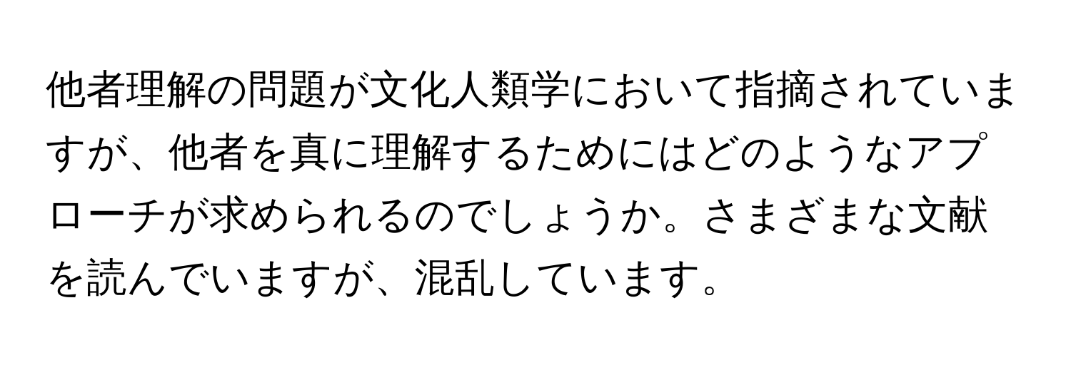 他者理解の問題が文化人類学において指摘されていますが、他者を真に理解するためにはどのようなアプローチが求められるのでしょうか。さまざまな文献を読んでいますが、混乱しています。