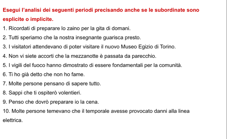 Esegui I’analisi dei seguenti periodi precisando anche se le subordinate sono 
esplicite o implicite. 
1. Ricordati di preparare lo zaino per la gita di domani. 
2. Tutti speriamo che la nostra insegnante guarisca presto. 
3. I visitatori attendevano di poter visitare il nuovo Museo Egizio di Torino. 
4. Non vi siete accorti che la mezzanotte è passata da parecchio. 
5. I vigili del fuoco hanno dimostrato di essere fondamentali per la comunità. 
6. Ti ho già detto che non ho fame. 
7. Molte persone pensano di sapere tutto. 
8. Sappi che ti ospiterò volentieri. 
9. Penso che dovrò preparare io la cena. 
10. Molte persone temevano che il temporale avesse provocato danni alla linea 
elettrica.