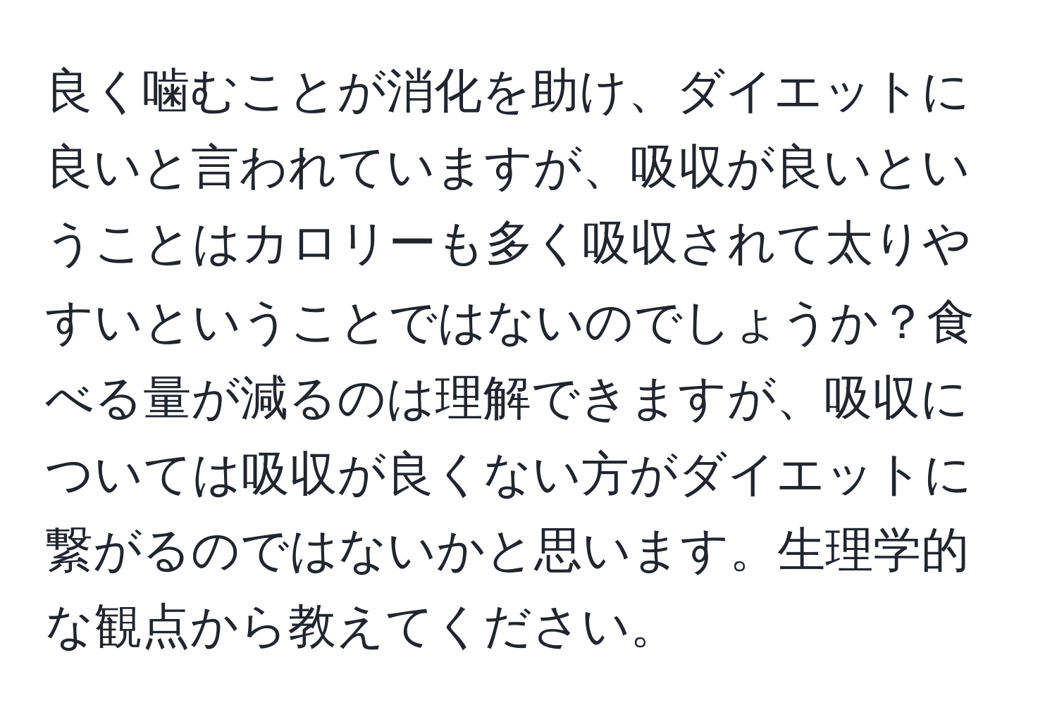 良く噛むことが消化を助け、ダイエットに良いと言われていますが、吸収が良いということはカロリーも多く吸収されて太りやすいということではないのでしょうか？食べる量が減るのは理解できますが、吸収については吸収が良くない方がダイエットに繋がるのではないかと思います。生理学的な観点から教えてください。