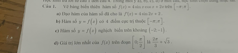 Hộc sinh tra lới từr cau 1 đến cau 4. Trong môi y a), b), c), đ) ở môi cầu, học sinh chộn dùng hoặc sn 
Câu I. Vẽ bảng biến thiên hàm số f(x)=4sin xcos x+2x trên [-π ;π ]. 
a) Đạo hàm của hàm số đã cho là f'(x)=4sin 2x+2. 
b) Hàm số y=f(x) có 4 điểm cực trị thuộc [-π ;π ]. 
c) Hàm số y=f(x) nghịch biến trên khoảng (-2;-1). 
d) Giá trị lớn nhất của f(x) trên đoạn [0; π /2 ] là  2π /3 +sqrt(3).