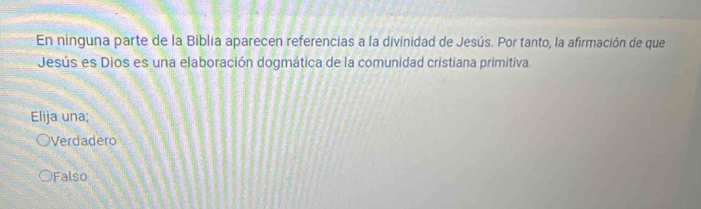 En ninguna parte de la Biblia aparecen referencias a la divinidad de Jesús. Por tanto, la afirmación de que
Jesús es Dios es una elaboración dogmática de la comunidad cristiana primitiva.
Elija una;
Verdadero
Falso