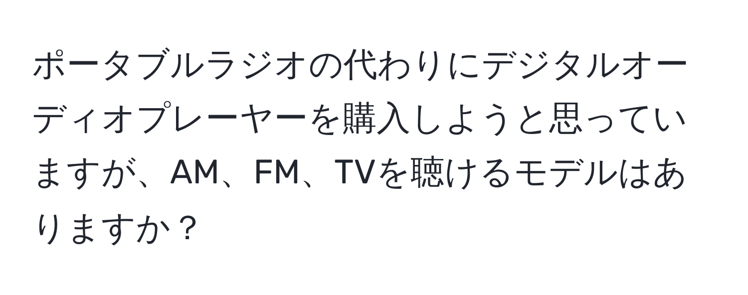 ポータブルラジオの代わりにデジタルオーディオプレーヤーを購入しようと思っていますが、AM、FM、TVを聴けるモデルはありますか？