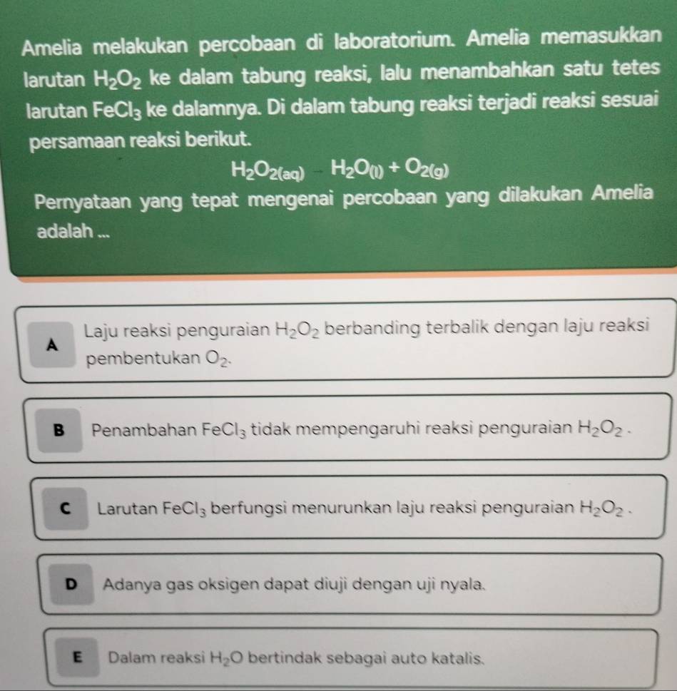 Amelia melakukan percobaan di laboratorium. Amelia memasukkan
larutan H_2O_2 ke dalam tabung reaksi, lalu menambahkan satu tetes
larutan FeCl_3 ke dalamnya. Di dalam tabung reaksi terjadi reaksi sesuai
persamaan reaksi berikut.
H_2O_2(aq)-H_2O_(l)+O_2(g)
Pernyataan yang tepat mengenai percobaan yang dilakukan Amelia
adalah ...
A Laju reaksi penguraian H_2O_2 berbanding terbalik dengan laju reaksi
pembentukan O_2.
B Penambahan FeCl₃ tidak mempengaruhi reaksi penguraian H_2O_2.
C Larutan FeCl₃ berfungsi menurunkan laju reaksi penguraian H_2O_2.
D Adanya gas oksigen dapat diuji dengan uji nyala.
E Dalam reaksi H_2O bertindak sebagai auto katalis.