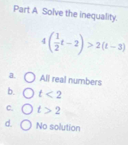 Solve the inequality.
4( 1/2 t-2)>2(t-3)
a. All real numbers
b. t<2</tex>
C. t>2
d. No solution