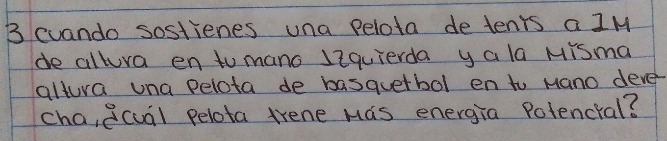 cuando sostienes una pelota detenrs a IM 
de altura en to mano liquierda yala Misma 
altura una pelota de basquetbol en to Mano deve 
cha,ecual pelota trene Mas energia Potencral?