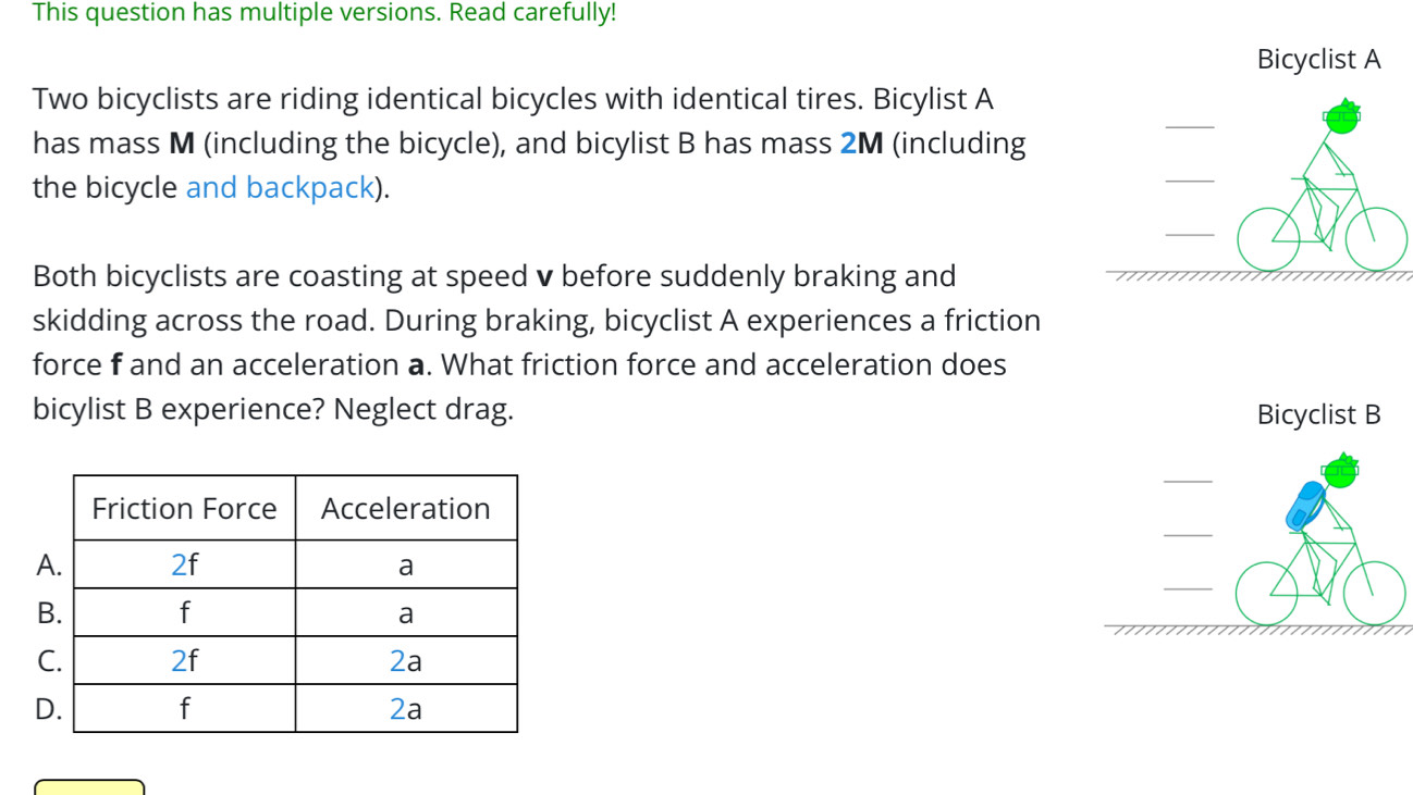 This question has multiple versions. Read carefully! 
Bicyclist A 
Two bicyclists are riding identical bicycles with identical tires. Bicylist A 
has mass M (including the bicycle), and bicylist B has mass 2M (including 
the bicycle and backpack). 
Both bicyclists are coasting at speed v before suddenly braking and 
skidding across the road. During braking, bicyclist A experiences a friction 
force f and an acceleration a. What friction force and acceleration does 
bicylist B experience? Neglect drag. Bicyclist B