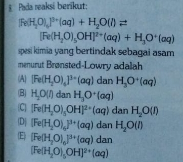 § Pada reaksi berikut:
[Fe(H_2O)_6]^3+(aq)+H_2O(l)leftharpoons
[Fe(H_2O)_5OH]^2+(aq)+H_3O^+(aq)
spesi kimia yang bertindak sebagai asam
menurut Brønsted-Lowry adalah
(A) [Fe(H_2O)_6]^3+(aq) dan H_3O^+(aq)
(B) H_2O(l) dan H_3O^+(aq)
C [Fe(H_2O)_5OH]^2+(aq) danH_2O(l)
(D) [Fe(H_2O)_6]^3+(aq) d a H_2O(l)
(E) [Fe(H_2O)_6]^3+(aq)dan
[Fe(H_2O)_5OH]^2+(aq)