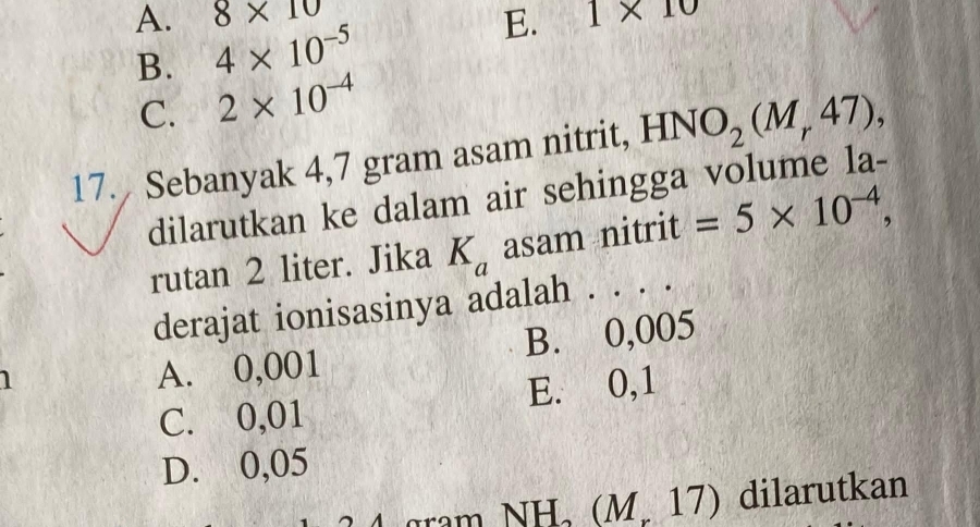 8* 10
A. 4* 10^(-5)
E. 1* 10
B.
C. 2* 10^(-4)
17. Sebanyak 4,7 gram asam nitrit, HNO_2(M_r47), 
dilarutkan ke dalam air sehingga volume la-
rutan 2 liter. Jika K_a asam nitrit =5* 10^(-4), 
derajat ionisasinya adalah . . . .
1
A. 0,001 B. 0,005
C. 0,01 E. 0,1
D. 0,05
gram NH_2(M_r17) dilarutkan