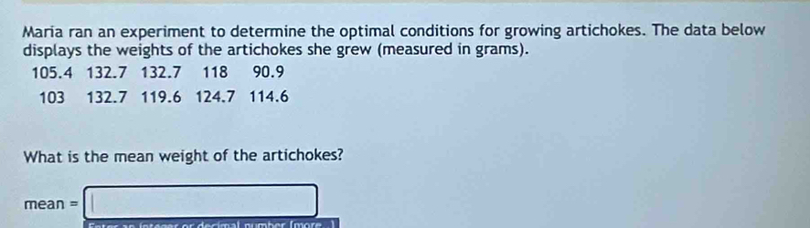 Maria ran an experiment to determine the optimal conditions for growing artichokes. The data below 
displays the weights of the artichokes she grew (measured in grams).
105.4 132.7 132.7 118 90.9
103 132.7 119.6 124.7 114.6
What is the mean weight of the artichokes?
mean=□