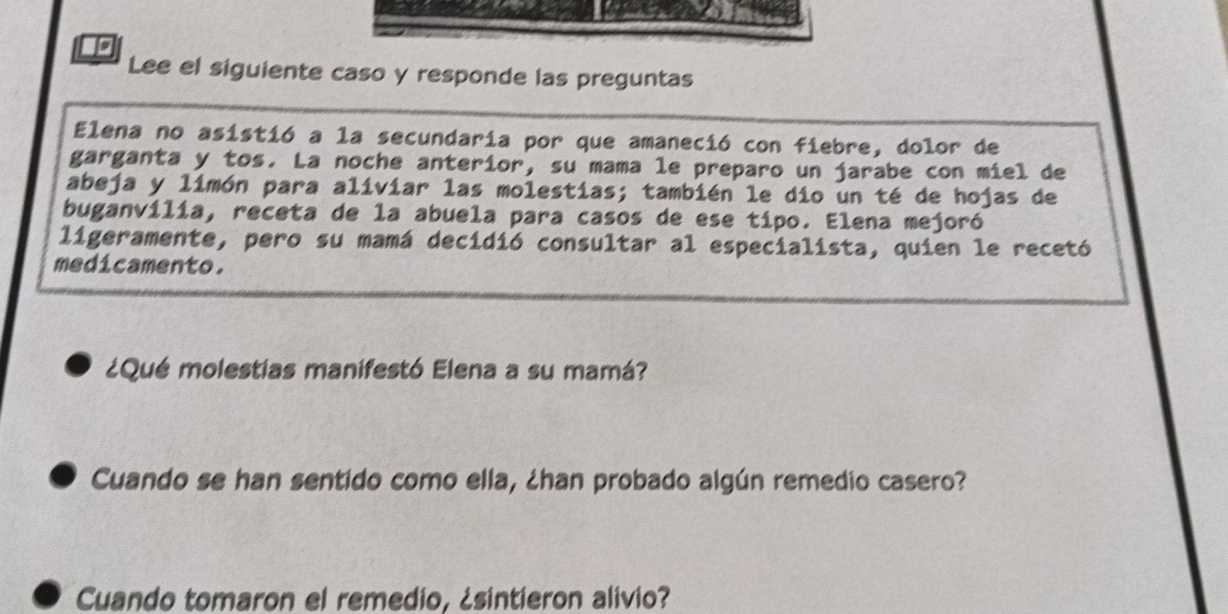 Is 
Lee el siguiente caso y responde las preguntas 
Elena no asistió a la secundaria por que amaneció con fiebre, dolor de 
garganta y tos. La noche anteríor, su mama le preparo un jarabe con miel de 
abeja y limón para aliviar las molestias; también le dio un té de hojas de 
buganvilia, receta de la abuela para casos de ese tipo. Elena mejoró 
ligeramente, pero su mamá decidió consultar al especialista, quien le recetó 
medicamento. 
¿Qué molestias manifestó Elena a su mamá? 
Cuando se han sentido como ella, ¿han probado algún remedio casero? 
Cuando tomaron el remedio, ¿sintieron alivio?