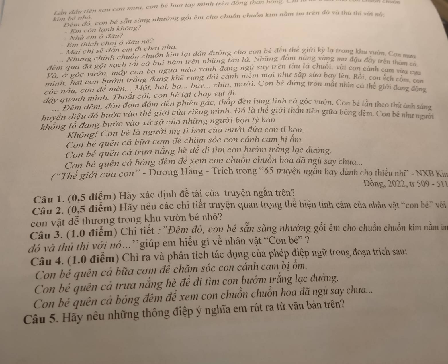 Lần đầu tiên sau cơn mưa, con bé huơ tay mình trên đồng than hồng. Ch
kim bé nhỏ.
Đêm đó, con bé sẵn sàng nhường gối êm cho chuồn chuồn kim nằm im trên đó và thứ thị với nó:
- Em còn lạnh không?
- Nhà em ở đâu?
- Em thích chơi ở đâu né?
- Mai chị sẽ dẫn em đi chơi nha.
.. Nhưng chính chuồn chuồn kim lại dẫn đường cho con bé đến thế giới kỳ lạ trong khu vườn. Cơn mưa
đêm qua đã gột sạch tất cả bụi bặm trên những tàu lá. Những đổm nắng vàng mơ đậu đầy trên tham có.
Và, ở góc vườn, mấy cọn bọ ngựa màu xanh đang ngủ say trên tàu lá chuối, vài con cánh cam vừa cựa
mình, hai con bướm trắng đang khẽ rung đôi cánh mềm mại như sắp sửa bay lên. Rồi, con ếch cốm con
cóc nâu, con đế mèn... Một, hai, ba... bảy... chín, mười. Con bé đứng tròn mắt nhìn cà thế giới đang động
đậy quanh mình. Thoắt cái, con bé lại chạy vụt đi.
... Đêm đêm, đàn đom đóm đến phiên gác, thắp đèn lung linh cả góc vườn. Con bé lần theo thứ ảnh sáng
huyền diệu đó bước vào thế giới của riêng mình. Đó là thế giới thần tiên giữa bóng đêm. Con bé như người
khổng lồ đang bước vào xứ sở của những người bạn tý hon.
Không! Con bé là người mẹ tí hon của mười đứa con tí hon.
Con bé quên cả bữa cơm để chăm sóc con cánh cam bị ốm.
Con bé quên cả trưa nắng hè để đi tìm con bướm trắng lạc đường.
Con bé quên cả bóng đêm để xem con chuồn chuồn hoa đã ngủ say chưa...
(“Thế giới của con” - Dương Hằng - Trích trong “65 truyện ngắn hay dành cho thiếu nhĩ - NXB Kim
Đồng, 2022, tr 509 - 511
Câu 1. (0,5 điểm) Hãy xác định đề tài của truyện ngắn trên?
Câu 2. (0,5 điểm) Hãy nêu các chi tiết truyện quan trọng thể hiện tình cảm của nhân vật “con bé” với
con vật dễ thương trong khu vườn bé nhỏ?
Câu 3. (1.0 điểm) Chi tiết : ''Đêm đó, con bé sẵn sàng nhường gối êm cho chuồn chuồn kim nằm im
đó và thủ thi với nó..”giúp em hiều gì về nhân vật “Con bé” ?
Câu 4. (1.0 điểm) Chỉ ra và phân tích tác dụng của phép điệp ngữ trong đoạn trích sau:
Con bé quên cả bữa cơm để chăm sóc con cánh cam bị ốm.
Con bé quên cả trưa nắng hè đề đi tìm con bướm trắng lạc đường.
Con bé quên cả bóng đêm để xem con chuồn chuồn hoa đã ngủ say chưra...
Câu 5. Hãy nêu những thông điệp ý nghĩa em rút ra từ văn bản trên?