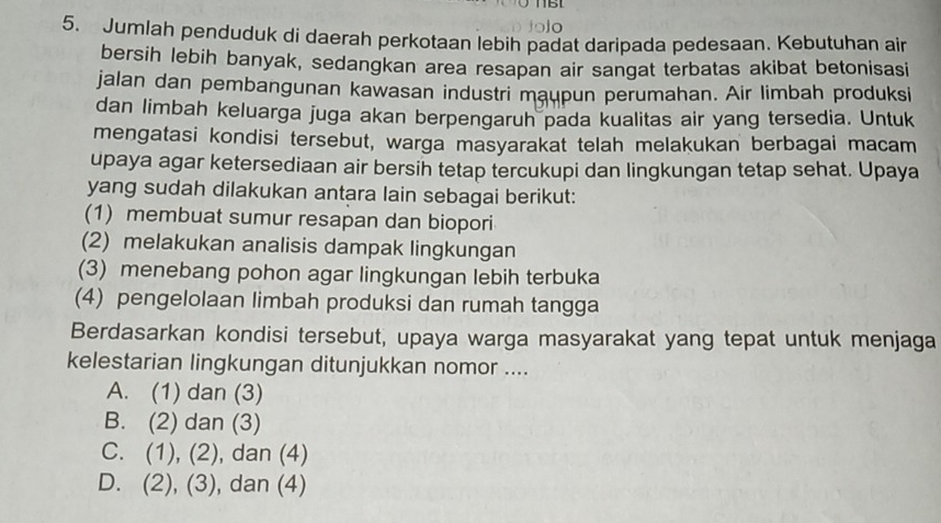 115
5. Jumlah penduduk di daerah perkotaan lebih padat daripada pedesaan. Kebutuhan air
bersih lebih banyak, sedangkan area resapan air sangat terbatas akibat betonisasi
jalan dan pembangunan kawasan industri maupun perumahan. Air limbah produksi
dan limbah keluarga juga akan berpengaruh pada kualitas air yang tersedia. Untuk
mengatasi kondisi tersebut, warga masyarakat telah melakukan berbagai macam
upaya agar ketersediaan air bersih tetap tercukupi dan lingkungan tetap sehat. Upaya
yang sudah dilakukan antara lain sebagai berikut:
(1) membuat sumur resapan dan biopori
(2) melakukan analisis dampak lingkungan
(3) menebang pohon agar lingkungan lebih terbuka
(4) pengelolaan limbah produksi dan rumah tangga
Berdasarkan kondisi tersebut, upaya warga masyarakat yang tepat untuk menjaga
kelestarian lingkungan ditunjukkan nomor ....
A. (1) dan (3)
B. (2) dan (3)
C. (1), (2), , dan (4)
D. (2), (3), dan (4)