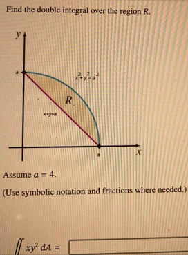 Find the double integral over the region R.
Assume a=4.
(Use symbolic notation and fractions where needed.)
∈t xy^2dA=□