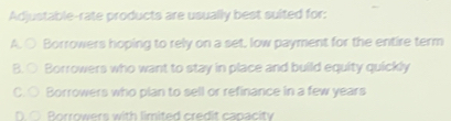 Adjustable-rate products are usually best suited for:
A. ○ Borrowers hoping to rely on a set, low payment for the entire term
B. ○ Borrowers who want to stay in place and build equity quickly
C. ○ Borrowers who plan to sell or refinance in a few years
D. ○ Borrowers with limited credit capacity