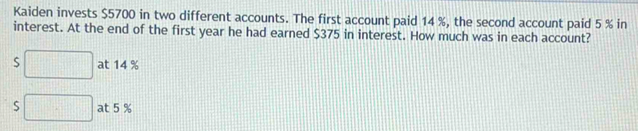 Kaiden invests $5700 in two different accounts. The first account paid 14 %, the second account paid 5 % in 
interest. At the end of the first year he had earned $375 in interest. How much was in each account? 
S □ at 14 %
 1/4 
S □ at 5 %