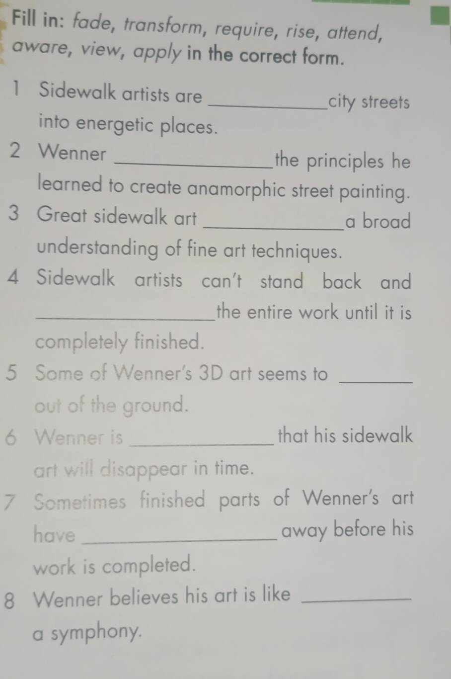 Fill in: fade, transform, require, rise, attend, 
aware, view, apply in the correct form. 
1 Sidewalk artists are 
_city streets 
into energetic places. 
2 Wenner 
_the principles he 
learned to create anamorphic street painting. 
3 Great sidewalk art _a broad 
understanding of fine art techniques. 
4 Sidewalk artists can't stand back and 
_the entire work until it is 
completely finished. 
5 Some of Wenner's 3D art seems to_ 
out of the ground. 
6 Wenner is _that his sidewalk 
art will disappear in time. 
7 Sometimes finished parts of Wenner's art 
have_ away before his 
work is completed. 
8 Wenner believes his art is like_ 
a symphony.