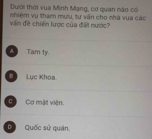 Dưới thời vua Minh Mạng, cơ quan nào có
nhiệm vụ tham mưu, tư vấn cho nhà vua các
vấn đề chiến lược của đất nước?
A Tam ty.
B Lục Khoa.
c Cơ mật viện.
D Quốc sử quán.