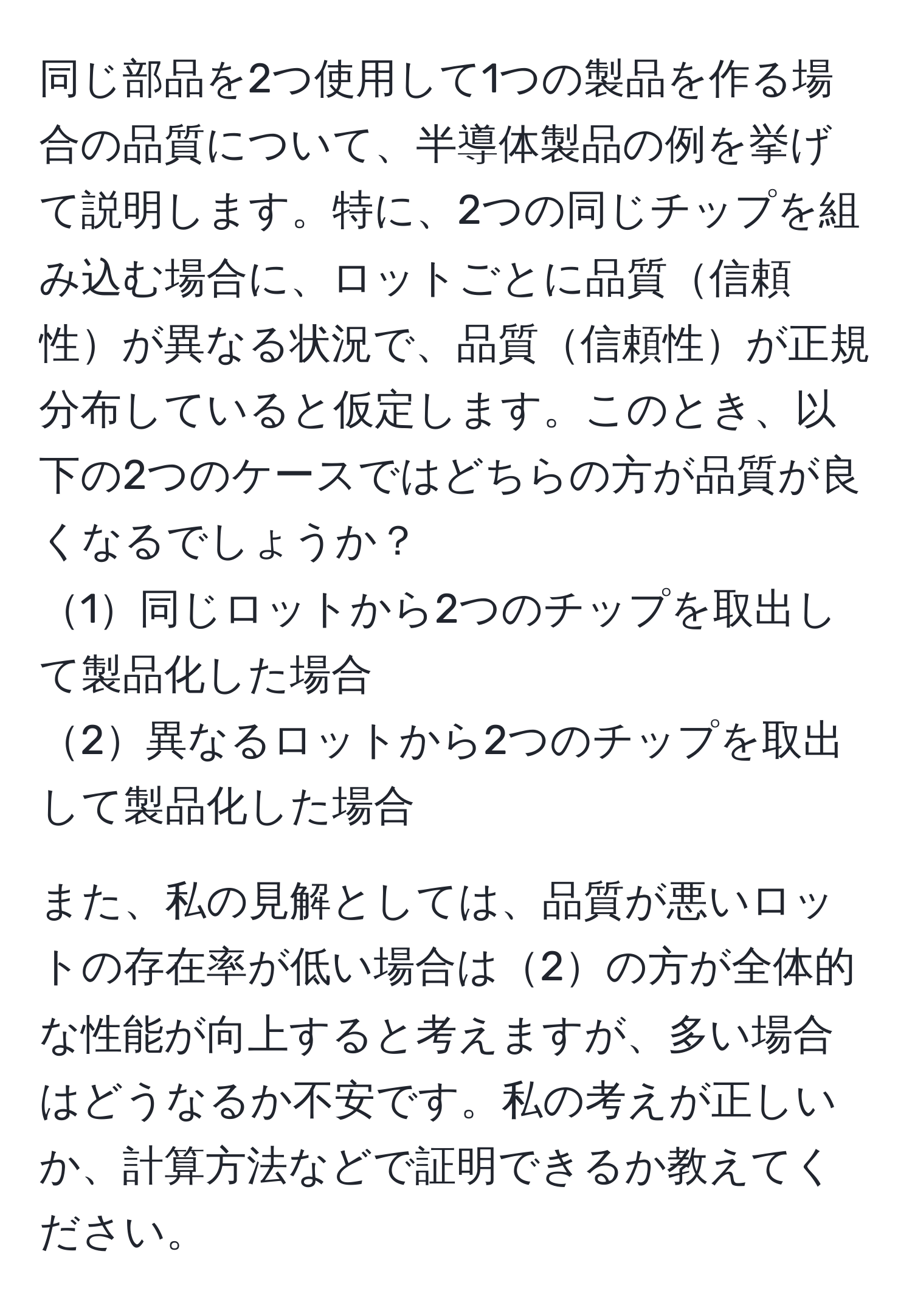 同じ部品を2つ使用して1つの製品を作る場合の品質について、半導体製品の例を挙げて説明します。特に、2つの同じチップを組み込む場合に、ロットごとに品質信頼性が異なる状況で、品質信頼性が正規分布していると仮定します。このとき、以下の2つのケースではどちらの方が品質が良くなるでしょうか？ 
1同じロットから2つのチップを取出して製品化した場合 
2異なるロットから2つのチップを取出して製品化した場合

また、私の見解としては、品質が悪いロットの存在率が低い場合は2の方が全体的な性能が向上すると考えますが、多い場合はどうなるか不安です。私の考えが正しいか、計算方法などで証明できるか教えてください。