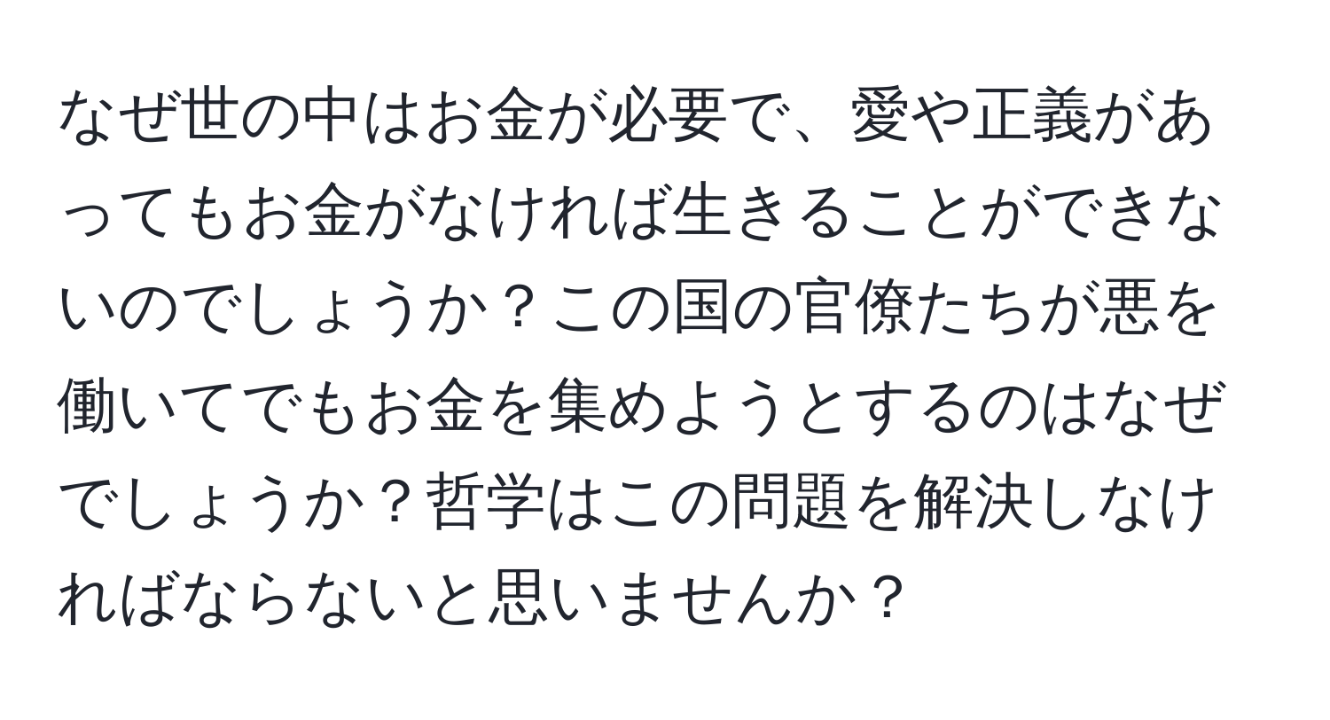 なぜ世の中はお金が必要で、愛や正義があってもお金がなければ生きることができないのでしょうか？この国の官僚たちが悪を働いてでもお金を集めようとするのはなぜでしょうか？哲学はこの問題を解決しなければならないと思いませんか？