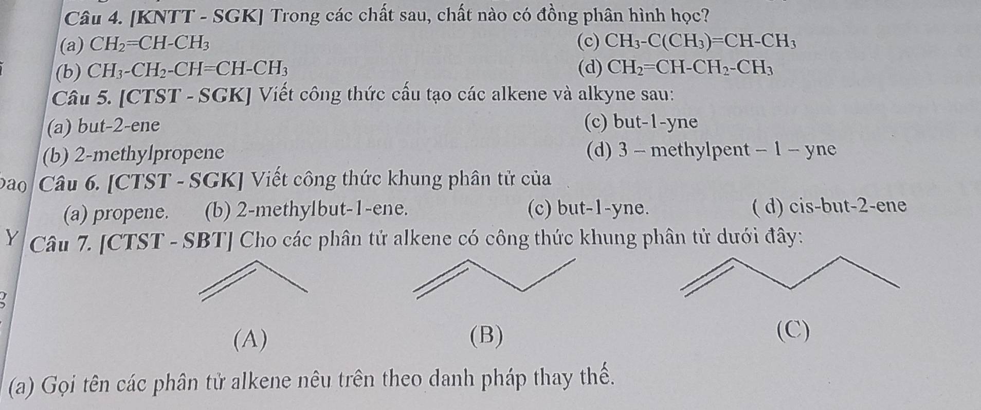 [KNTT - SGK] Trong các chất sau, chất nào có đồng phân hình học?
(a) CH_2=CH-CH_3 (c) CH_3-C(CH_3)=CH-CH_3
(b) CH_3-CH_2-CH=CH-CH_3 (d) CH_2=CH-CH_2-CH_3
Câu 5. [CTST - SGK] Viết công thức cấu tạo các alkene và alkyne sau:
(a) but -2 -ene (c) but -1 -yne
(b) 2 -methylpropene (d) 3 - methylpent - 1 - yne
ao Câu 6. [CTST - SGK] Viết công thức khung phân tử của
(a) propene. (b) 2 -methylbut -1 -ene. (c) but -1 -yne. ( d) cis-but -2 -ene
Y Câu 7. [CTST - SBT] Cho các phân tử alkene có công thức khung phân tử dưới đây:
(A) (B)
(C)
(a) Gọi tên các phân tử alkene nêu trên theo danh pháp thay thế.