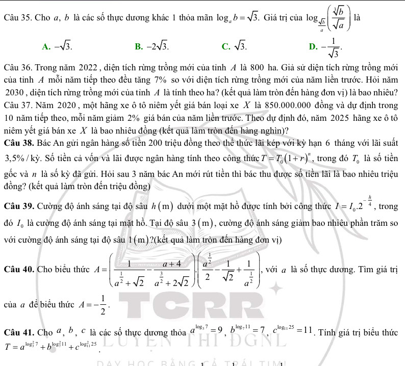 Cho a, b là các số thực dương khác 1 thỏa mãn log _ab=sqrt(3).. Giá trị của log _ sqrt(b)/a ( sqrt[3](b)/sqrt(a) ) là
A. -sqrt(3). B. -2sqrt(3). C. sqrt(3). D. - 1/sqrt(3) .
Câu 36. Trong năm 2022 , diện tích rừng trồng mới của tỉnh A là 800 ha. Giả sử diện tích rừng trồng mới
của tỉnh A mỗi năm tiếp theo đều tăng 7% so với diện tích rừng trồng mới của năm liền trước. Hỏi năm
2030 , diện tích rừng trồng mới của tỉnh A là tính theo ha? (kết quả làm tròn đến hàng đơn vị) là bao nhiêu?
Câu 37. Năm 2020, một hãng xe ô tô niêm yết giá bán loại xe X là 850.000.000 đồng và dự định trong
10 năm tiếp theo, mỗi năm giảm 2% giá bán của năm liền trước. Theo dự định đó, năm 2025 hãng xe ô tô
niêm yết giá bán xe X là bao nhiêu đồng (kết quả làm tròn đến hàng nghìn)?
Câu 38. Bác An gửi ngân hàng số tiền 200 triệu đồng theo thể thức lãi kép với kỳ hạn 6 tháng với lãi suất
3,5% / kỳ. Số tiền cả vốn và lãi được ngân hàng tính theo công thức T=T_0(1+r)^n , trong đó T_0 là số tiền
gốc và # là số kỳ đã gửi. Hỏi sau 3 năm bác An mới rút tiền thì bác thu được số tiền lãi là bao nhiêu triệu
đồng? (kết quả làm tròn đến triệu đồng)
Câu 39. Cường độ ánh sáng tại độ sâu h(. |1 ) dưới một mặt hồ được tính bởi công thức I=I_0.2^(-frac h)4 , trong
đó I_0 là cường độ ánh sáng tại mặt hồ. Tại độ sâu 3 (m), cường độ ánh sáng giảm bao nhiêu phần trăm so
với cường độ ánh sáng tại độ sâu 1(m)?(kết quả làm tròn đến hàng đơn vị)
Câu 40. Cho biểu thức A=(frac 1a^(frac 1)2+sqrt(2)-frac a+4a^(frac 3)2+2sqrt(2))(frac a^(frac 1)22- 1/sqrt(2) +frac 1a^(frac 1)2) , với a là số thực dương. Tìm giá trị
của a đề biểu thức A=- 1/2 .
Câu 41. Cho ª, b, c là các số thực dương thỏa a^(log _3)7=9.b^(log _7)11=7.c^(log _11)25=11. Tính giá trị biểu thức
T=a^((log _3)^27)+b^((log _7)^211)+c^((log _11)^225)