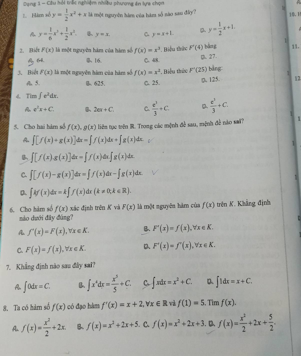 Dạng 1 - Câu hỏi trắc nghiệm nhiều phương án lựa chọn A
1. Hàm số y= 1/2 x^2+x là một nguyên hàm của hàm số nào sau đây?
1
10. H
A y= 1/6 x^3+ 1/2 x^2. B、 y=x. C. y=x+1.
Q. y= 1/2 x+1.
1
2. Biết F(x) là một nguyên hàm của hàm số f(x)=x^3. Biểu thức F'(4) bằng
11.
A. 64. B. 16. C. 48. O. 27.
3. Biết F(x) là một nguyên hàm của hàm số f(x)=x^2. Biểu thức F'(25) bằng:
1
A. 5. B. 625. C. 25. D. 125.
12
4. Tìm ∈t e^2dx.
A. e^2x+C. B. 2ex+C. C.  e^3/3 +C.
D.  e^3/3 +C.
1
5. Cho hai hàm số f(x),g(x) liên tục trên R. Trong các mệnh đề sau, mệnh đề nào sai?
1
A. ∈t [f(x)+g(x)]dx=∈t f(x)dx+∈t g(x)dx. 1
B. ∈t [f(x).g(x)]dx=∈t f(x)dx.∈t g(x)dx.
C. ∈t [f(x)-g(x)]dx=∈t f(x)dx-∈t g(x)dx.
1
Q. ∈t kf(x)dx=k∈t f(x) dx (k!= 0;k∈ R).
6. Cho hàm số f(x) xác định trên K và F(x) là một nguyên hàm của f(x) trên K. Khẳng định
nào dưới đây đúng? D
A. f'(x)=F(x),forall x∈ K.
B. F'(x)=f(x),forall x∈ K.
C. F(x)=f(x),forall x∈ K.
D. F'(x)=f'(x),forall x∈ K.
7. Khẳng định nào sau đây sai?
A. ∈t 0dx=C.
B. ∈t x^4dx= x^5/5 +C. C. ∈t xdx=x^2+C. Q. ∈t 1dx=x+C.
8. Ta có hàm số f(x) có đạo hàm f'(x)=x+2,forall x∈ R và f(1)=5. Tìm f(x).
A. f(x)= x^2/2 +2x. B. f(x)=x^2+2x+5. C. f(x)=x^2+2x+3. Q. f(x)= x^2/2 +2x+ 5/2 .