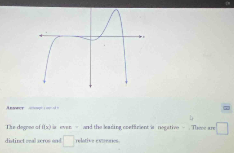 Answer Attempt 1 out of 2 
The degree of f(x) is even √ and the leading coefficient is negative √ . There are □
distinct real zeros and □ relative extremes.