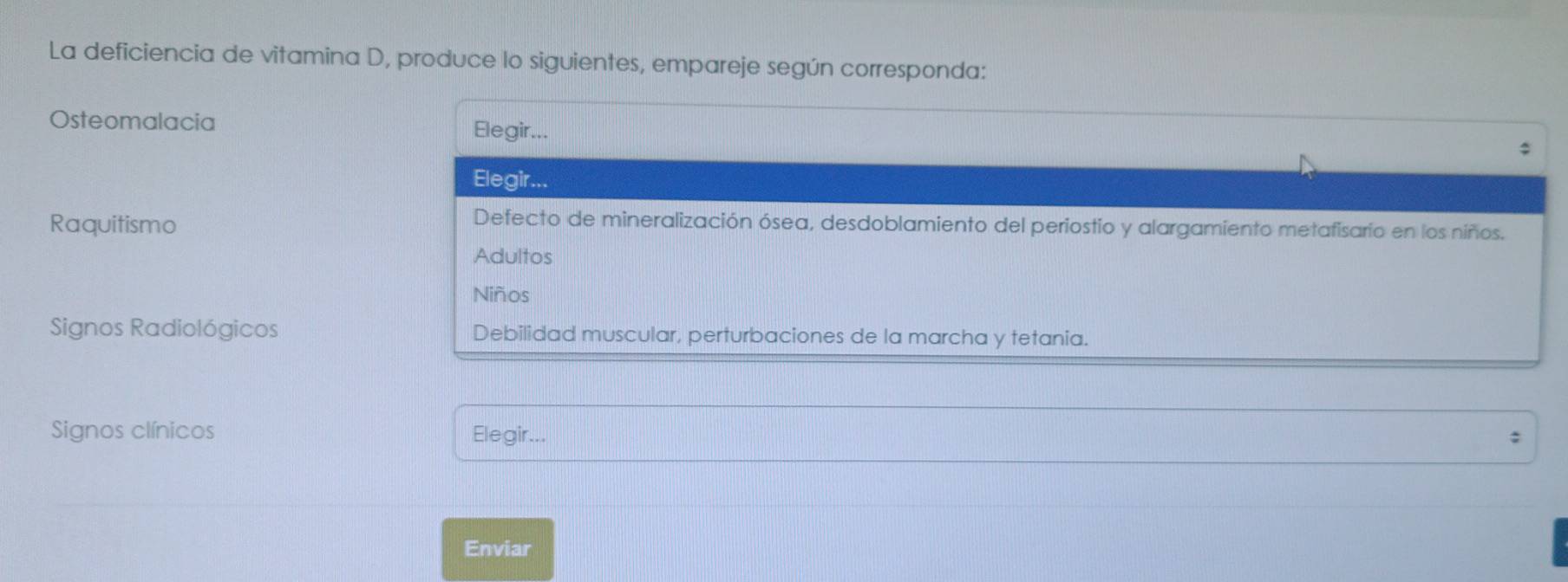 La deficiencia de vitamina D, produce lo siguientes, empareje según corresponda: 
Osteomalacia Elegir... 
Elegir 
Raquitismo 
Defecto de mineralización ósea, desdoblamiento del periostio y alargamiento metafisario en los niños. 
Adultos 
Niños 
Signos Radiológicos Debilidad muscular, perturbaciones de la marcha y tetania. 
Signos clínicos Elegir... 
: 
Enviar