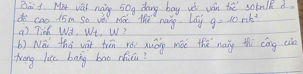 Bai1. Mot vat naing 50g dang bay vǒi ván too sokmlk 8. 
do cao 15m so vèi moc the nang. Lay g=10m/s^2
a) Tinh W¢, We, W? 
b) Néi thà vàt trén rói xuōng mói thě nang thi cōng cia 
Trong like bang bao nicu?