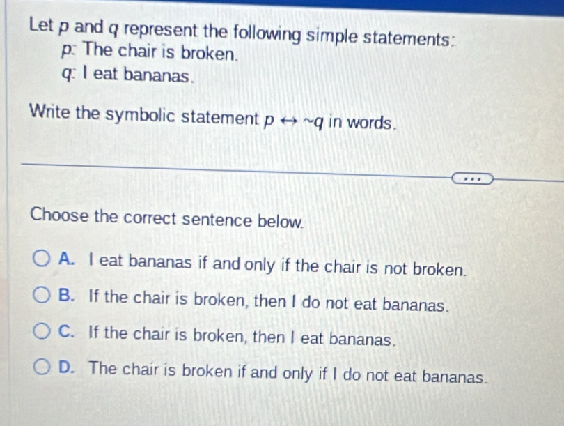 Let p and q represent the following simple statements:
p: The chair is broken.
q: I eat bananas.
Write the symbolic statement prightarrow sim q in words.
Choose the correct sentence below.
A. I eat bananas if and only if the chair is not broken.
B. If the chair is broken, then I do not eat bananas.
C. If the chair is broken, then I eat bananas.
D. The chair is broken if and only if I do not eat bananas.