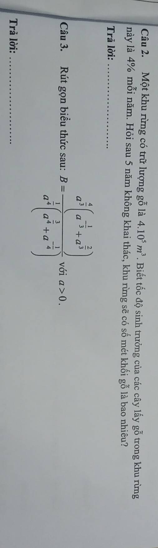 Một khu rừng có trữ lượng gỗ là 4.10^5m^3. Biết tốc độ sinh trưởng của các cây lấy gwidehat O trong khu rừng 
này là 4% mỗi năm. Hỏi sau 5 năm không khai thác, khu rừng sẽ có số mét khối gỗ là bao nhiêu? 
Trả lời:_ 
Câu 3. Rút gọn biểu thức sau: B=frac a^(frac 4)3(a^(-frac 1)3+a^(frac 2)3)a^(frac 1)4(a^(frac 1)4+a^(-frac 1)4) với a>0. 
Trả lời:_