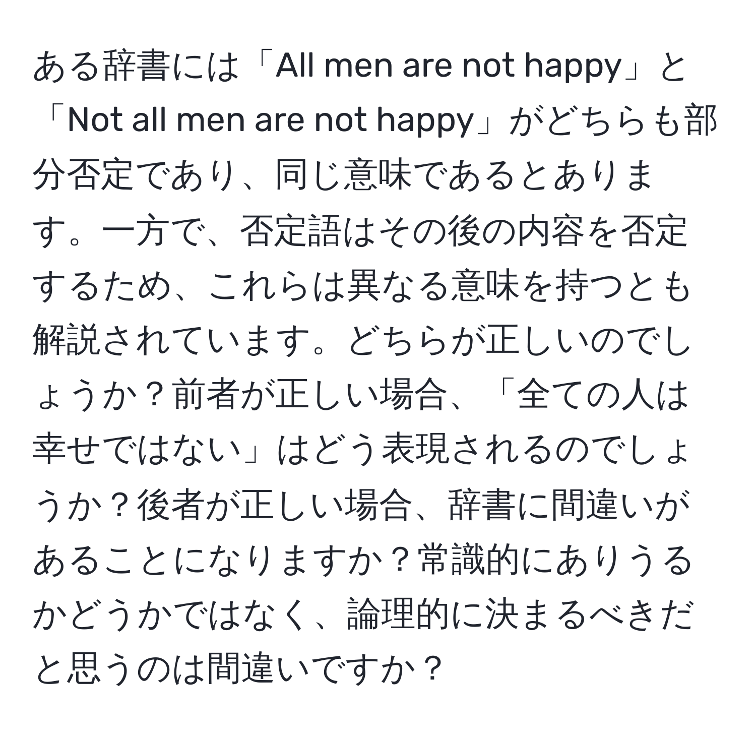 ある辞書には「All men are not happy」と「Not all men are not happy」がどちらも部分否定であり、同じ意味であるとあります。一方で、否定語はその後の内容を否定するため、これらは異なる意味を持つとも解説されています。どちらが正しいのでしょうか？前者が正しい場合、「全ての人は幸せではない」はどう表現されるのでしょうか？後者が正しい場合、辞書に間違いがあることになりますか？常識的にありうるかどうかではなく、論理的に決まるべきだと思うのは間違いですか？