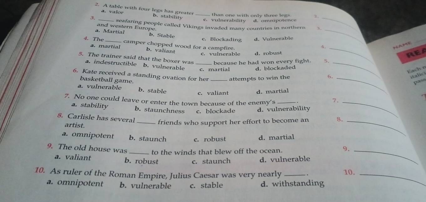 A table with four legs has greater _ than one with only three legs. 2
a. valor b. stability
c. vulnerability d. omnipotence
_
3. _seafaring people called Vikings invaded many countries in northern 3,_
and western Europe.
a. Martial b. Stable
c. Blockading d. Vulnerable
_
4. The _camper chopped wood for a campfire.
4._
NAME
a. martial b. valiant
c. vulnerable d. robust
REA
5. The trainer said that the boxer was _because he had won every fight. 5.
a. indestructible b. vulnerable c. martial d. blockaded_
Eachn
6. Kate received a standing ovation for her _attempts to win the 6.
italici
basketball game. _pass
_
a. vulnerable b. stable c. valiant d. martial a
7. No one could leave or enter the town because of the enemy's _.
7.
a. stability b. staunchness c. blockade d. vulnerability
8. Carlisle has several _friends who support her effort to become an 8._
artist.
a. omnipotent b. staunch c. robust d. martial
9. The old house was _to the winds that blew off the ocean.
9._
a. valiant b. robust
c. staunch d. vulnerable
10. As ruler of the Roman Empire, Julius Caesar was very nearly _. 10._
a. omnipotent b. vulnerable c. stable d. withstanding